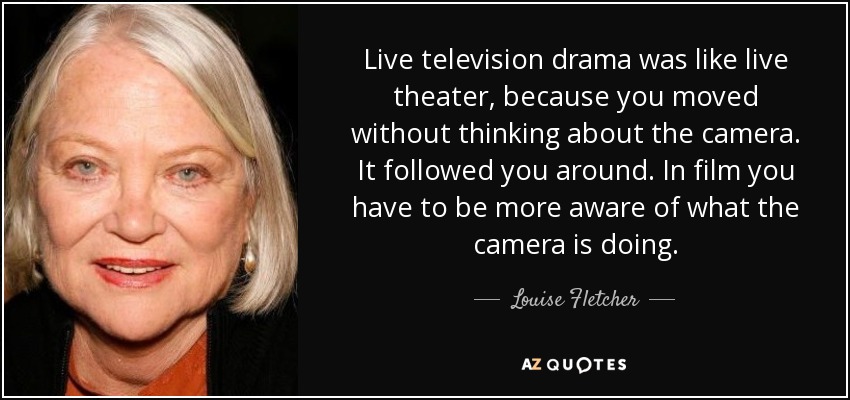 Live television drama was like live theater, because you moved without thinking about the camera. It followed you around. In film you have to be more aware of what the camera is doing. - Louise Fletcher