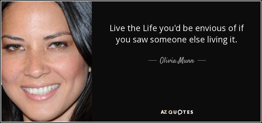 Live the Life you'd be envious of if you saw someone else living it. - Olivia Munn