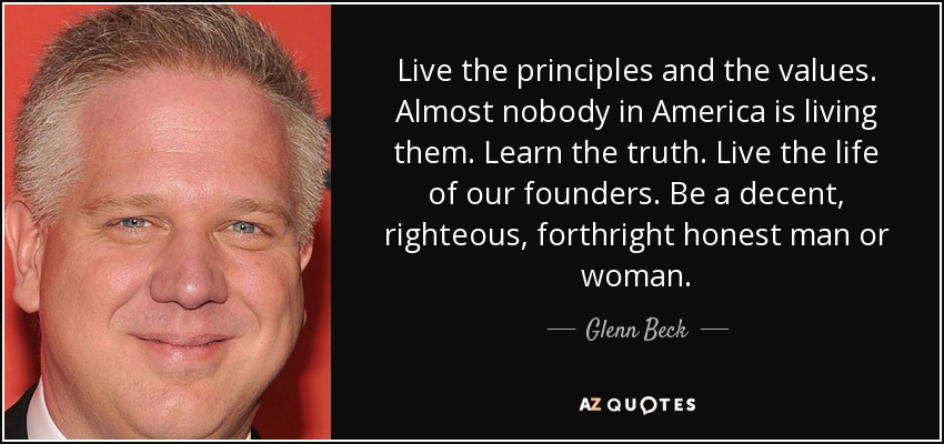 Live the principles and the values. Almost nobody in America is living them. Learn the truth. Live the life of our founders. Be a decent, righteous, forthright honest man or woman. - Glenn Beck
