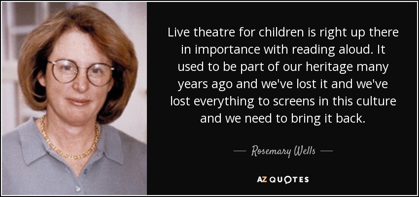 Live theatre for children is right up there in importance with reading aloud. It used to be part of our heritage many years ago and we've lost it and we've lost everything to screens in this culture and we need to bring it back. - Rosemary Wells