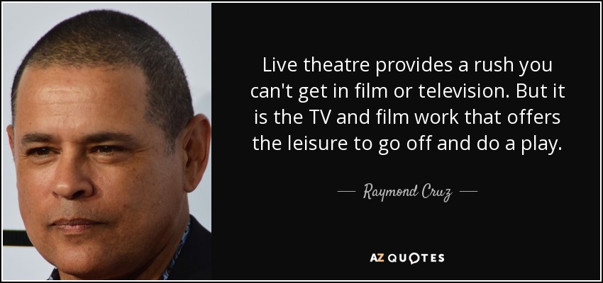 Live theatre provides a rush you can't get in film or television. But it is the TV and film work that offers the leisure to go off and do a play. - Raymond Cruz