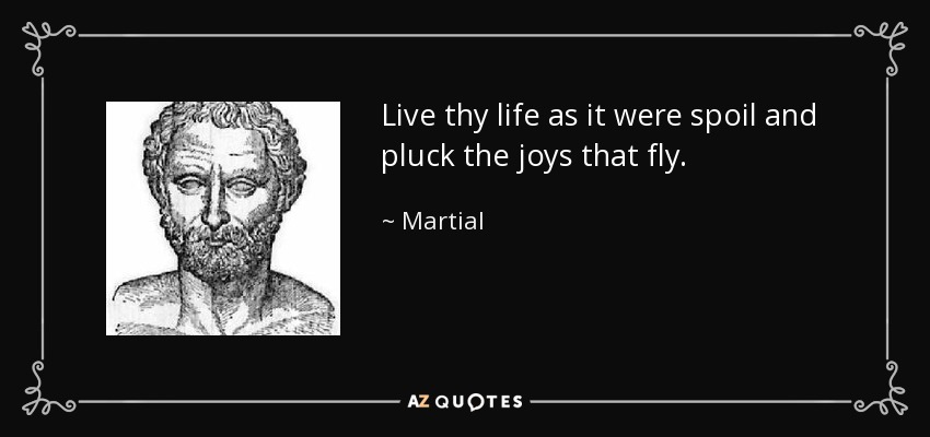 Live thy life as it were spoil and pluck the joys that fly. - Martial