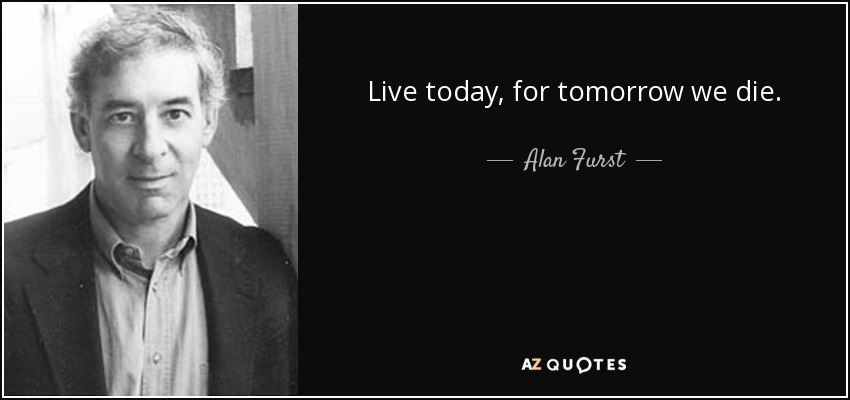 Live today, for tomorrow we die. - Alan Furst