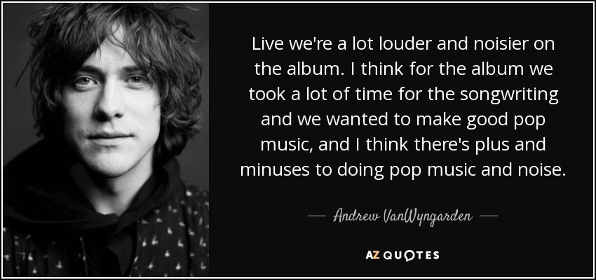 Live we're a lot louder and noisier on the album. I think for the album we took a lot of time for the songwriting and we wanted to make good pop music, and I think there's plus and minuses to doing pop music and noise. - Andrew VanWyngarden