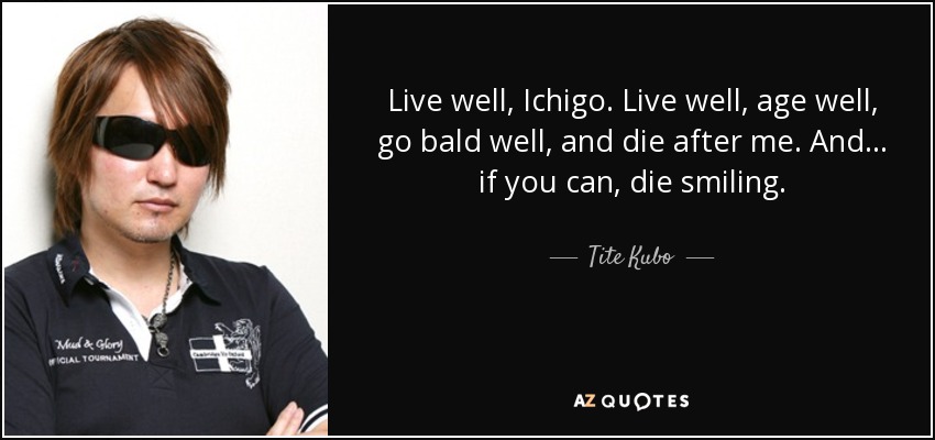 Live well, Ichigo. Live well, age well, go bald well, and die after me. And... if you can, die smiling. - Tite Kubo