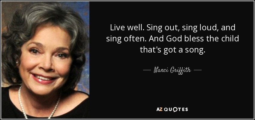 Live well. Sing out, sing loud, and sing often. And God bless the child that's got a song. - Nanci Griffith