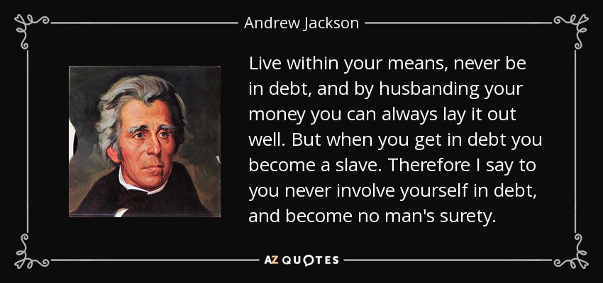 Live within your means, never be in debt, and by husbanding your money you can always lay it out well. But when you get in debt you become a slave. Therefore I say to you never involve yourself in debt, and become no man's surety. - Andrew Jackson