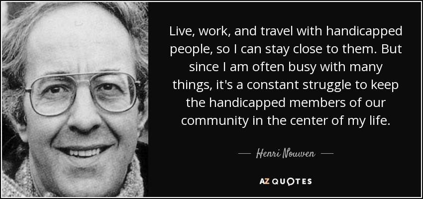 Live, work, and travel with handicapped people, so I can stay close to them. But since I am often busy with many things, it's a constant struggle to keep the handicapped members of our community in the center of my life. - Henri Nouwen