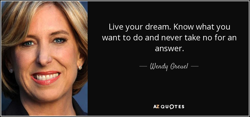 Live your dream. Know what you want to do and never take no for an answer. - Wendy Greuel