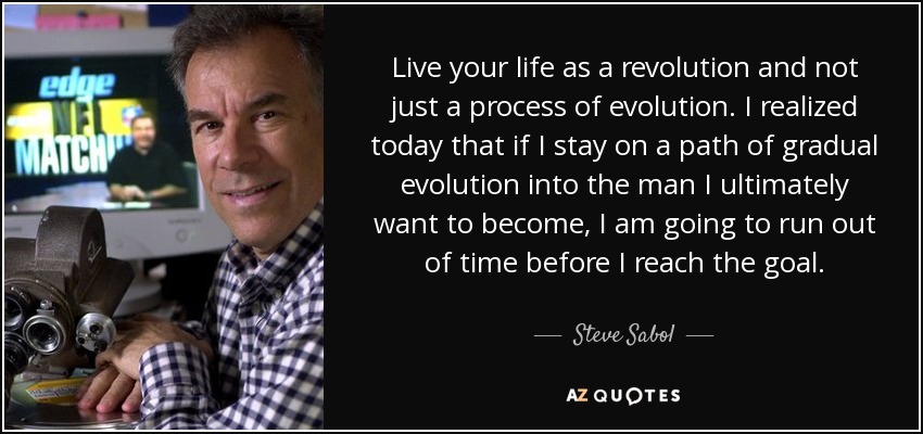 Live your life as a revolution and not just a process of evolution. I realized today that if I stay on a path of gradual evolution into the man I ultimately want to become, I am going to run out of time before I reach the goal. - Steve Sabol