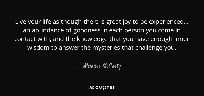 Live your life as though there is great joy to be experienced... an abundance of goodness in each person you come in contact with, and the knowledge that you have enough inner wisdom to answer the mysteries that challenge you. - Meladee McCarty