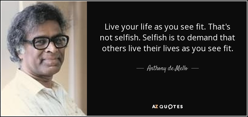 Live your life as you see fit. That's not selfish. Selfish is to demand that others live their lives as you see fit. - Anthony de Mello