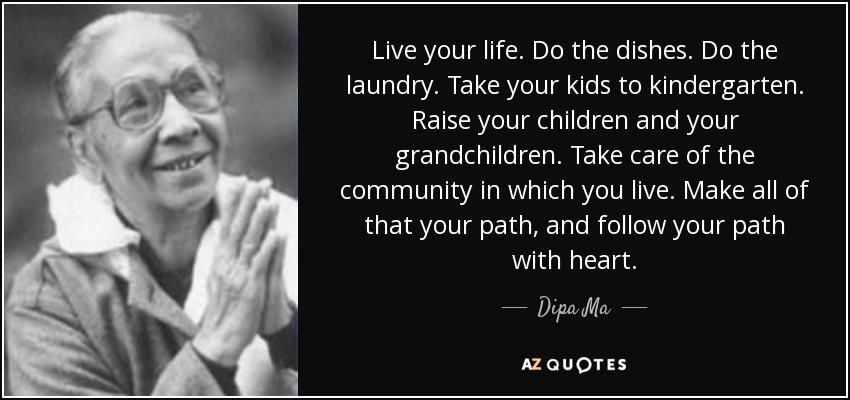 Live your life. Do the dishes. Do the laundry. Take your kids to kindergarten. Raise your children and your grandchildren. Take care of the community in which you live. Make all of that your path, and follow your path with heart. - Dipa Ma