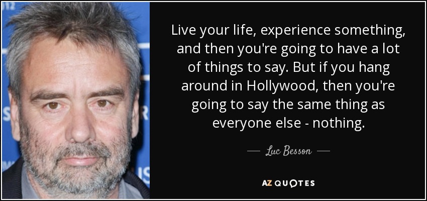 Live your life, experience something, and then you're going to have a lot of things to say. But if you hang around in Hollywood, then you're going to say the same thing as everyone else - nothing. - Luc Besson