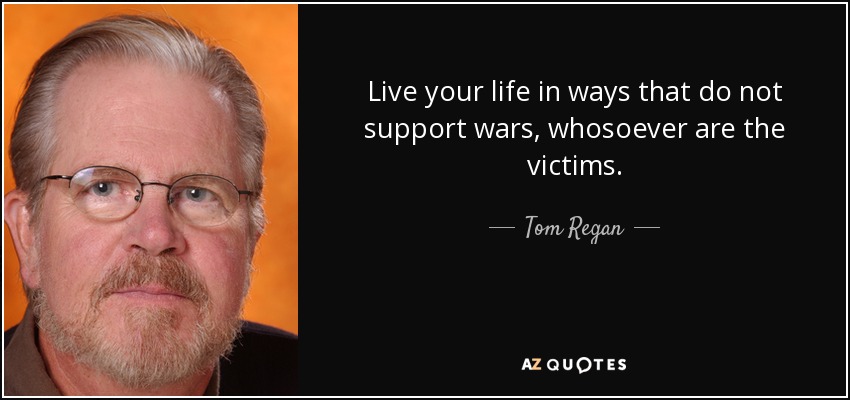 Live your life in ways that do not support wars, whosoever are the victims. - Tom Regan