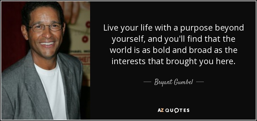Live your life with a purpose beyond yourself, and you'll find that the world is as bold and broad as the interests that brought you here. - Bryant Gumbel