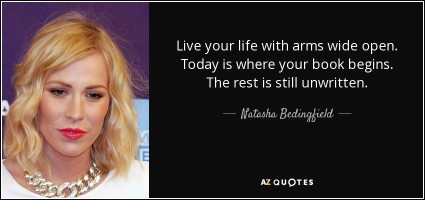 Live your life with arms wide open. Today is where your book begins. The rest is still unwritten. - Natasha Bedingfield