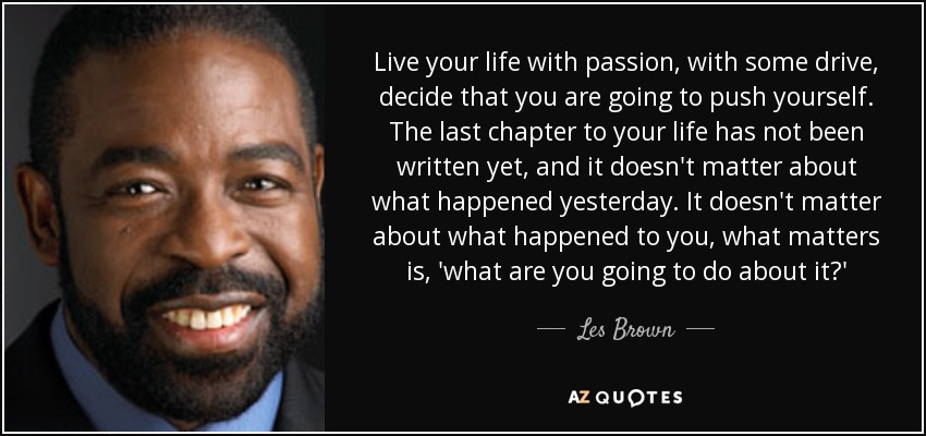 Live your life with passion, with some drive, decide that you are going to push yourself. The last chapter to your life has not been written yet, and it doesn't matter about what happened yesterday. It doesn't matter about what happened to you, what matters is, 'what are you going to do about it?' - Les Brown