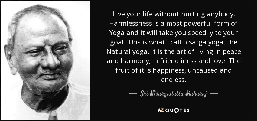 Live your life without hurting anybody. Harmlessness is a most powerful form of Yoga and it will take you speedily to your goal. This is what I call nisarga yoga, the Natural yoga. It is the art of living in peace and harmony, in friendliness and love. The fruit of it is happiness, uncaused and endless. - Sri Nisargadatta Maharaj