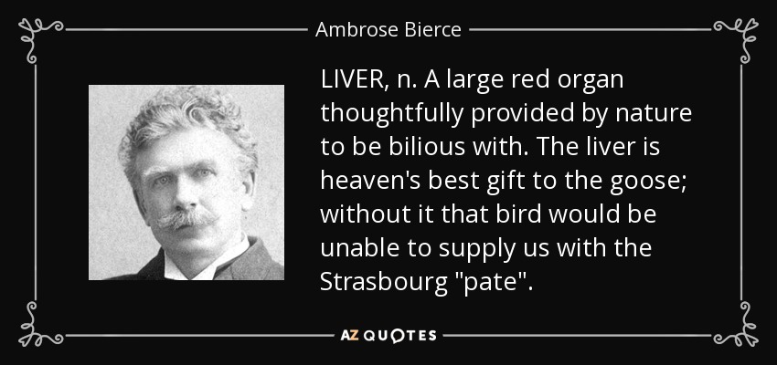 LIVER, n. A large red organ thoughtfully provided by nature to be bilious with. The liver is heaven's best gift to the goose; without it that bird would be unable to supply us with the Strasbourg 