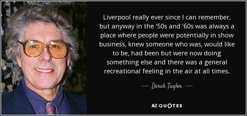 Liverpool really ever since I can remember, but anyway in the '50s and '60s was always a place where people were potentially in show business, knew someone who was, would like to be, had been but were now doing something else and there was a general recreational feeling in the air at all times. - Derek Taylor