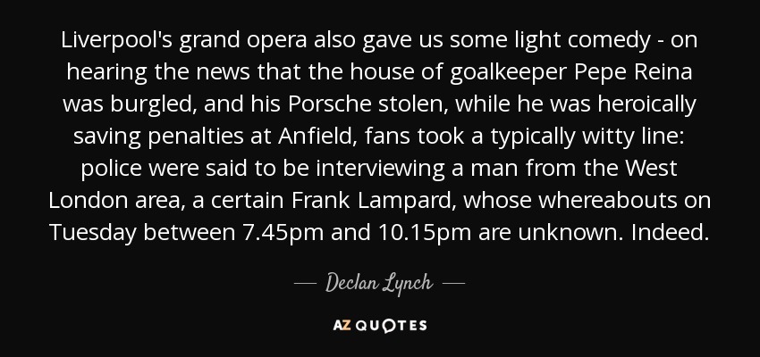 Liverpool's grand opera also gave us some light comedy - on hearing the news that the house of goalkeeper Pepe Reina was burgled, and his Porsche stolen, while he was heroically saving penalties at Anfield, fans took a typically witty line: police were said to be interviewing a man from the West London area, a certain Frank Lampard, whose whereabouts on Tuesday between 7.45pm and 10.15pm are unknown. Indeed. - Declan Lynch