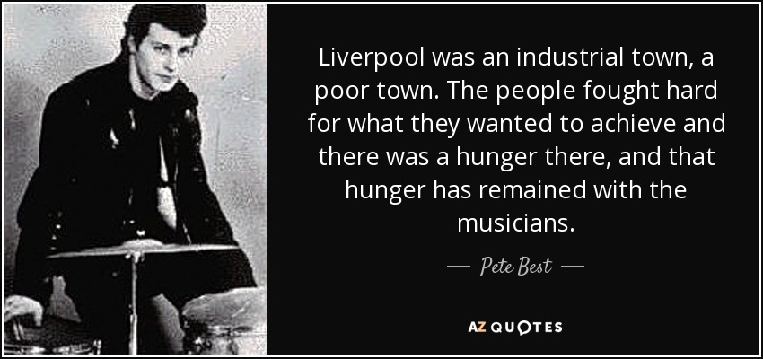 Liverpool was an industrial town, a poor town. The people fought hard for what they wanted to achieve and there was a hunger there, and that hunger has remained with the musicians. - Pete Best