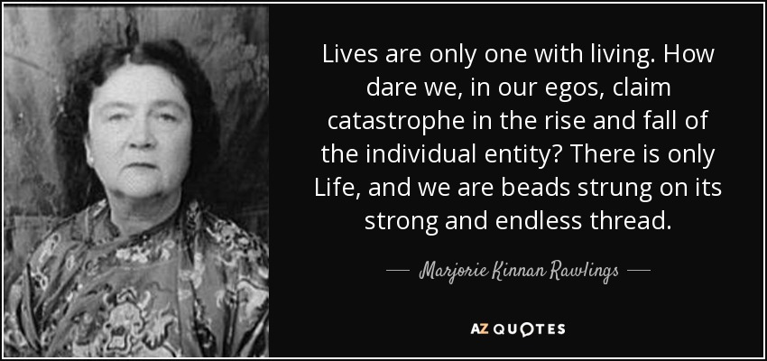 Lives are only one with living. How dare we, in our egos, claim catastrophe in the rise and fall of the individual entity? There is only Life, and we are beads strung on its strong and endless thread. - Marjorie Kinnan Rawlings