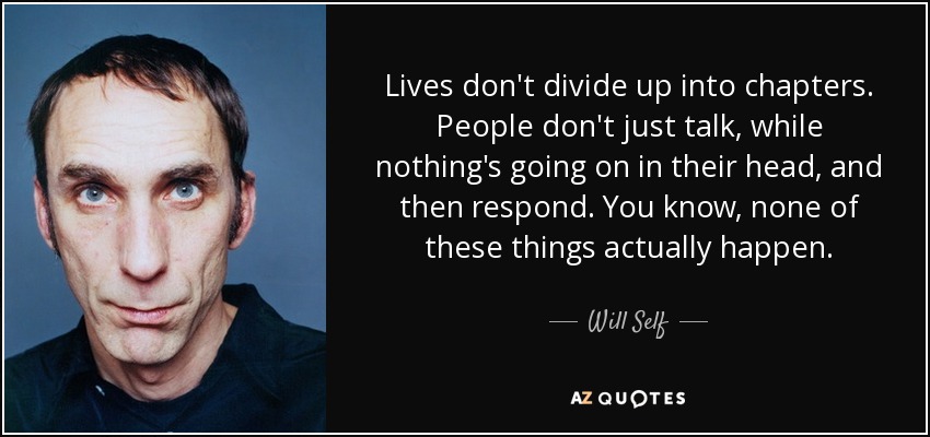 Lives don't divide up into chapters. People don't just talk, while nothing's going on in their head, and then respond. You know, none of these things actually happen. - Will Self