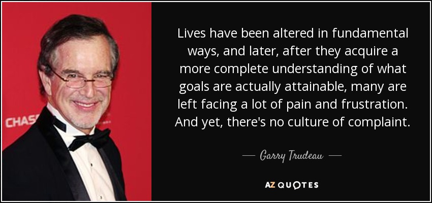 Lives have been altered in fundamental ways, and later, after they acquire a more complete understanding of what goals are actually attainable, many are left facing a lot of pain and frustration. And yet, there's no culture of complaint. - Garry Trudeau