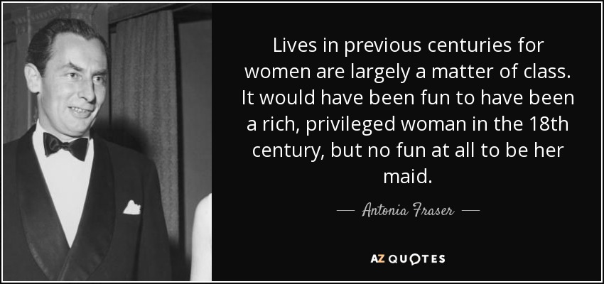 Lives in previous centuries for women are largely a matter of class. It would have been fun to have been a rich, privileged woman in the 18th century, but no fun at all to be her maid. - Antonia Fraser