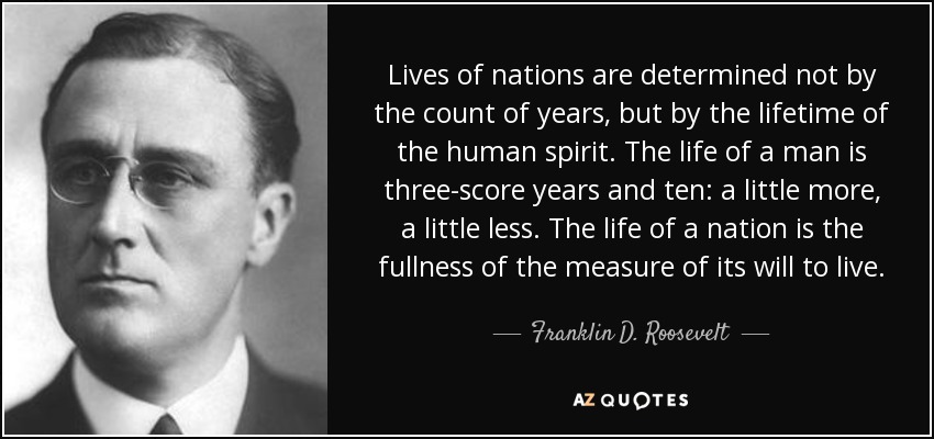 Lives of nations are determined not by the count of years, but by the lifetime of the human spirit. The life of a man is three-score years and ten: a little more, a little less. The life of a nation is the fullness of the measure of its will to live. - Franklin D. Roosevelt