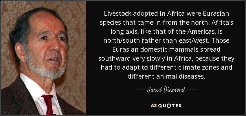 Livestock adopted in Africa were Eurasian species that came in from the north. Africa's long axis, like that of the Americas, is north/south rather than east/west. Those Eurasian domestic mammals spread southward very slowly in Africa, because they had to adapt to different climate zones and different animal diseases. - Jared Diamond
