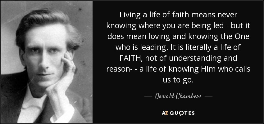 Living a life of faith means never knowing where you are being led - but it does mean loving and knowing the One who is leading. It is literally a life of FAITH, not of understanding and reason- - a life of knowing Him who calls us to go. - Oswald Chambers