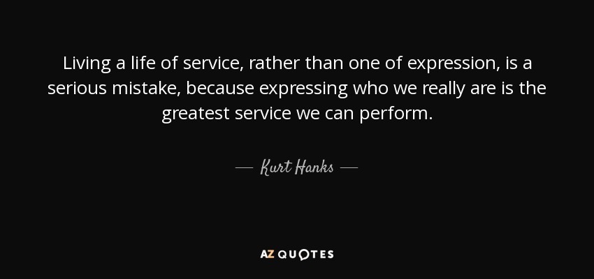 Living a life of service, rather than one of expression, is a serious mistake, because expressing who we really are is the greatest service we can perform. - Kurt Hanks