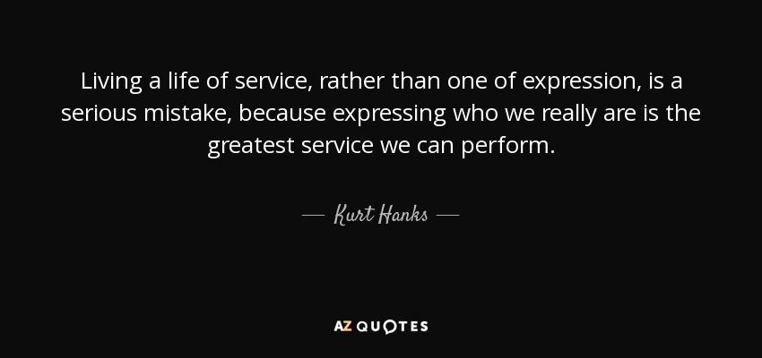 Living a life of service, rather than one of expression, is a serious mistake, because expressing who we really are is the greatest service we can perform. - Kurt Hanks