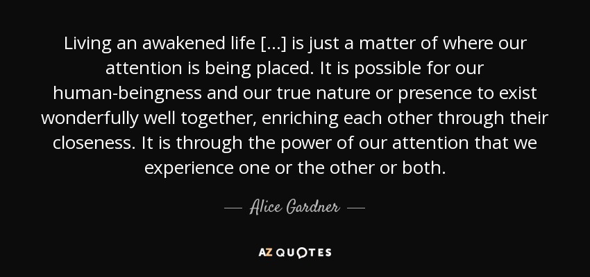 Living an awakened life [...] is just a matter of where our attention is being placed. It is possible for our human-beingness and our true nature or presence to exist wonderfully well together, enriching each other through their closeness. It is through the power of our attention that we experience one or the other or both. - Alice Gardner