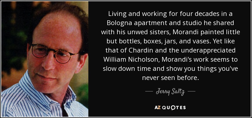 Living and working for four decades in a Bologna apartment and studio he shared with his unwed sisters, Morandi painted little but bottles, boxes, jars, and vases. Yet like that of Chardin and the underappreciated William Nicholson, Morandi's work seems to slow down time and show you things you've never seen before. - Jerry Saltz