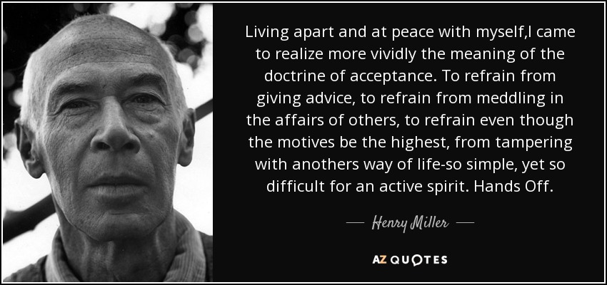 Living apart and at peace with myself,I came to realize more vividly the meaning of the doctrine of acceptance. To refrain from giving advice, to refrain from meddling in the affairs of others, to refrain even though the motives be the highest, from tampering with anothers way of life-so simple, yet so difficult for an active spirit. Hands Off. - Henry Miller