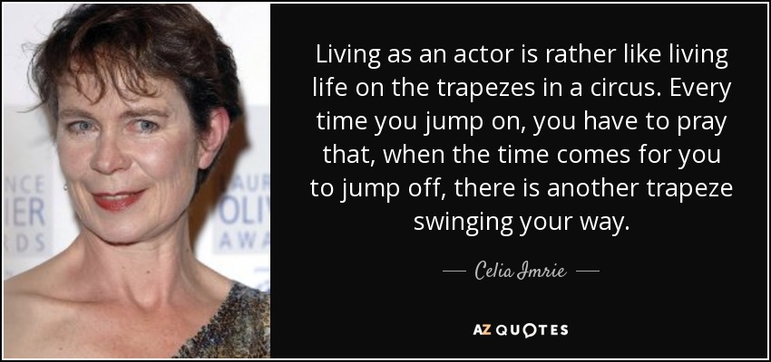 Living as an actor is rather like living life on the trapezes in a circus. Every time you jump on, you have to pray that, when the time comes for you to jump off, there is another trapeze swinging your way. - Celia Imrie