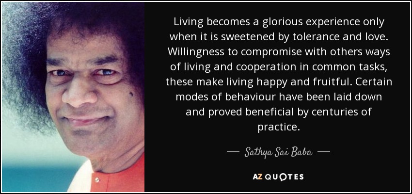 Living becomes a glorious experience only when it is sweetened by tolerance and love. Willingness to compromise with others ways of living and cooperation in common tasks, these make living happy and fruitful. Certain modes of behaviour have been laid down and proved beneficial by centuries of practice. - Sathya Sai Baba