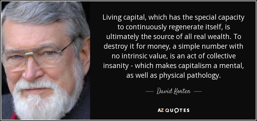 Living capital, which has the special capacity to continuously regenerate itself, is ultimately the source of all real wealth. To destroy it for money, a simple number with no intrinsic value, is an act of collective insanity - which makes capitalism a mental, as well as physical pathology. - David Korten