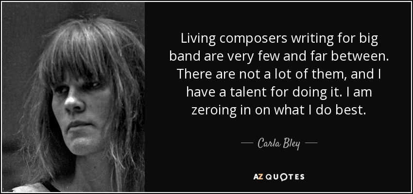 Living composers writing for big band are very few and far between. There are not a lot of them, and I have a talent for doing it. I am zeroing in on what I do best. - Carla Bley