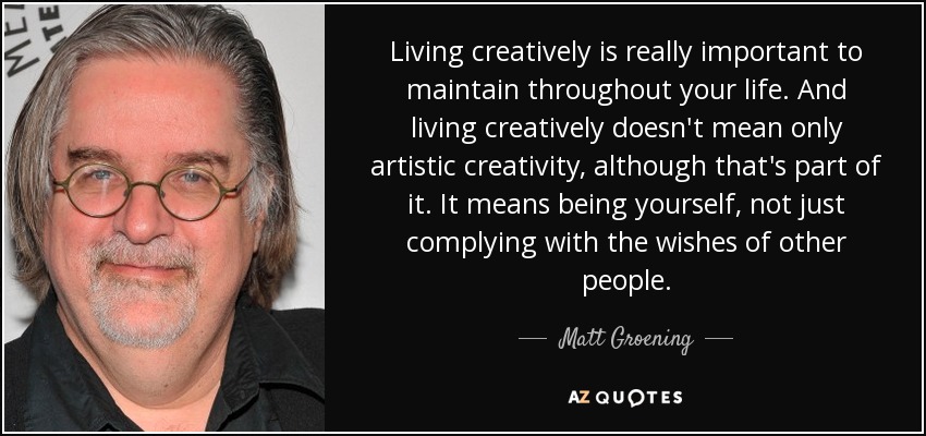 Living creatively is really important to maintain throughout your life. And living creatively doesn't mean only artistic creativity, although that's part of it. It means being yourself, not just complying with the wishes of other people. - Matt Groening