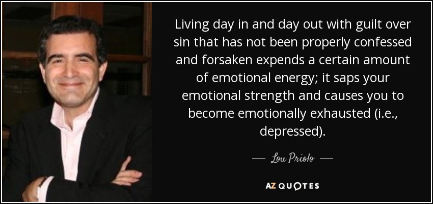 Living day in and day out with guilt over sin that has not been properly confessed and forsaken expends a certain amount of emotional energy; it saps your emotional strength and causes you to become emotionally exhausted (i.e., depressed). - Lou Priolo