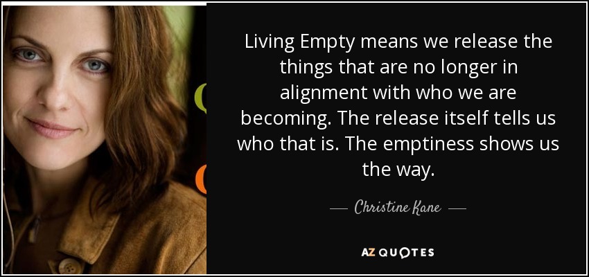 Living Empty means we release the things that are no longer in alignment with who we are becoming. The release itself tells us who that is. The emptiness shows us the way. - Christine Kane