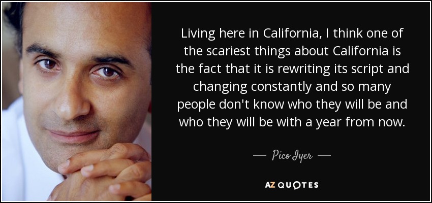 Living here in California, I think one of the scariest things about California is the fact that it is rewriting its script and changing constantly and so many people don't know who they will be and who they will be with a year from now. - Pico Iyer