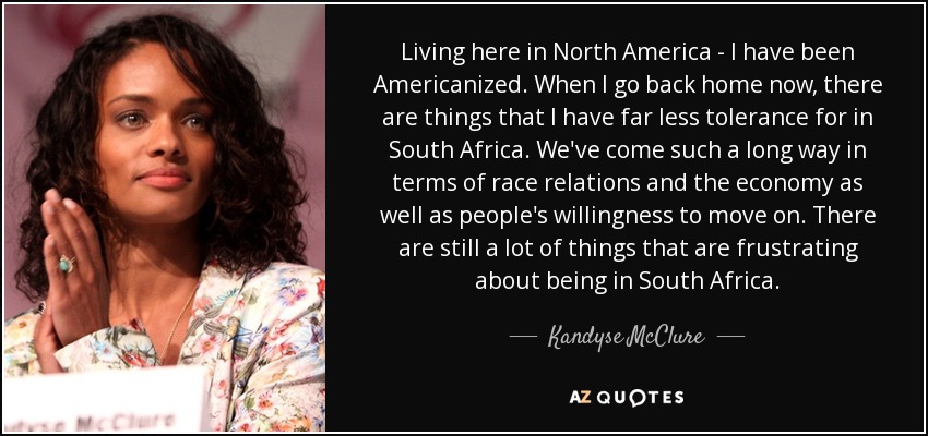 Living here in North America - I have been Americanized. When I go back home now, there are things that I have far less tolerance for in South Africa. We've come such a long way in terms of race relations and the economy as well as people's willingness to move on. There are still a lot of things that are frustrating about being in South Africa. - Kandyse McClure