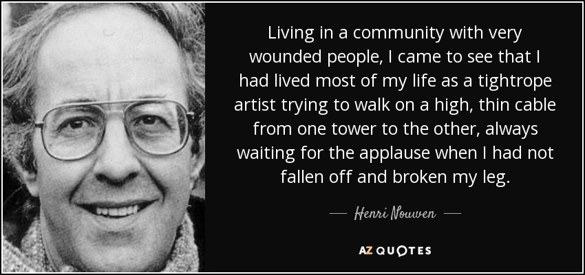 Living in a community with very wounded people, I came to see that I had lived most of my life as a tightrope artist trying to walk on a high, thin cable from one tower to the other, always waiting for the applause when I had not fallen off and broken my leg. - Henri Nouwen