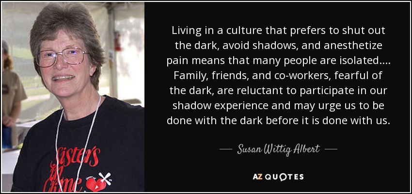 Living in a culture that prefers to shut out the dark, avoid shadows, and anesthetize pain means that many people are isolated. ... Family, friends, and co-workers, fearful of the dark, are reluctant to participate in our shadow experience and may urge us to be done with the dark before it is done with us. - Susan Wittig Albert